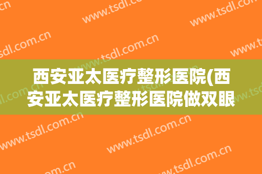 西安亚太医疗整形医院(西安亚太医疗整形医院做双眼皮怎么样)