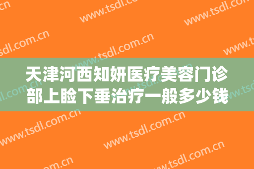 天津河西知妍医疗美容门诊部上睑下垂治疗一般多少钱?贵不贵?(天津知妍医疗美容在哪里)