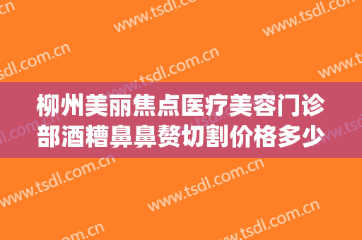 柳州美丽焦点医疗美容门诊部酒糟鼻鼻赘切割价格多少钱?靠谱吗?(柳州医美整形)