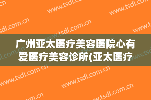 广州亚太医疗美容医院心有爱医疗美容诊所(亚太医疗整形美容医院)