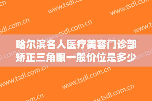 哈尔滨名人医疗美容门诊部矫正三角眼一般价位是多少?怎么样?(哈尔滨知名度医疗美容门诊)