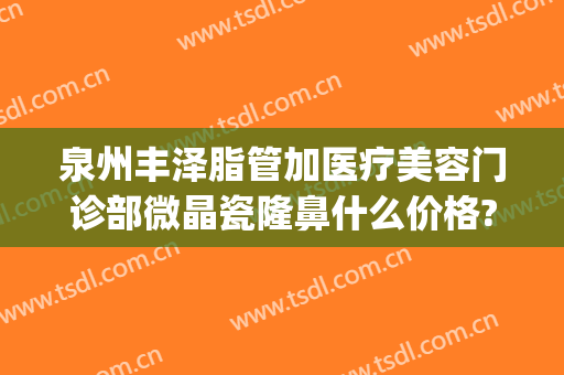 泉州丰泽脂管加医疗美容门诊部微晶瓷隆鼻什么价格?有哪些优势?(泉州丰泽亿星医疗美容门诊部)