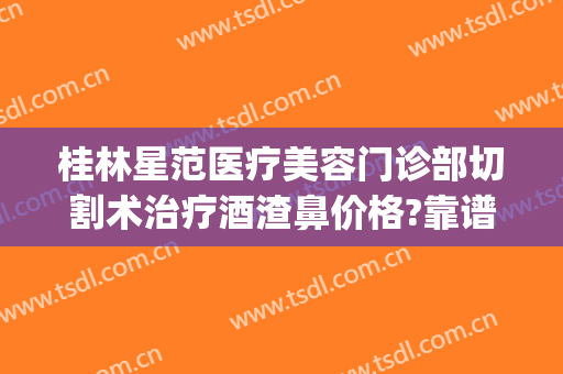 桂林星范医疗美容门诊部切割术治疗酒渣鼻价格?靠谱吗?(桂林星范整形美容医院)
