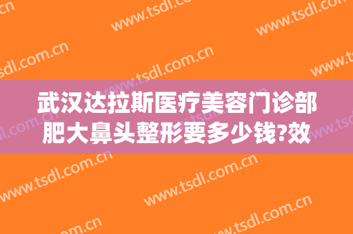 武汉达拉斯医疗美容门诊部肥大鼻头整形要多少钱?效果怎么样?(武汉达拉斯医疗美容医院 免费整形模特招募)