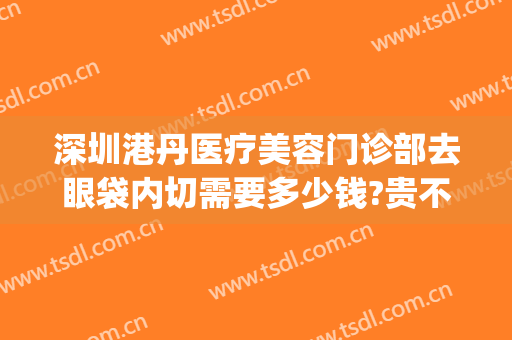 深圳港丹医疗美容门诊部去眼袋内切需要多少钱?贵不贵?(港丹去眼袋价格是多少)