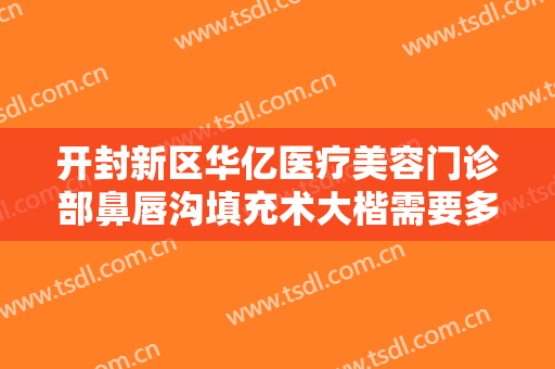 开封新区华亿医疗美容门诊部鼻唇沟填充术大楷需要多少费用?有哪些优势?