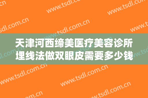 天津河西缔美医疗美容诊所埋线法做双眼皮需要多少钱?可靠吗?(美容院做埋线双眼皮合法吗)