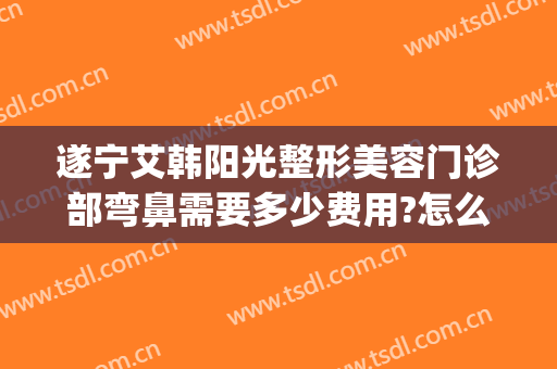 遂宁艾韩阳光整形美容门诊部弯鼻需要多少费用?怎么样?(遂宁艾韩阳光整形医院)