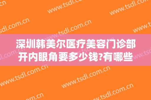 深圳韩美尔医疗美容门诊部开内眼角要多少钱?有哪些优势?(深圳韩尔美整形医院)