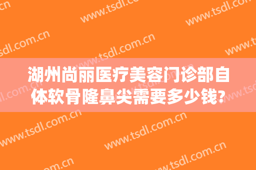 湖州尚丽医疗美容门诊部自体软骨隆鼻尖需要多少钱?多长时间恢复?(湖州尚丽整形医院地址)