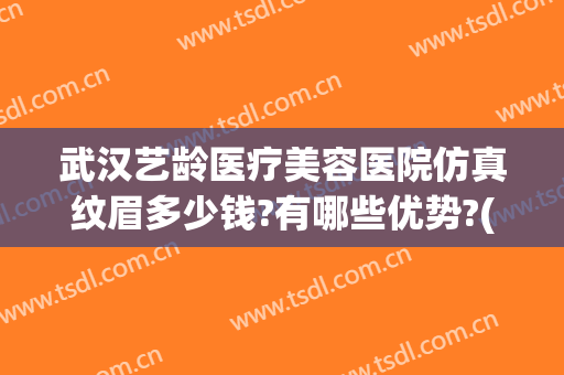 武汉艺龄医疗美容医院仿真纹眉多少钱?有哪些优势?(汉口艺龄医疗美容怎么样)