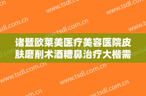 诸暨欧莱美医疗美容医院皮肤磨削术酒糟鼻治疗大楷需要多少费用?怎么样?