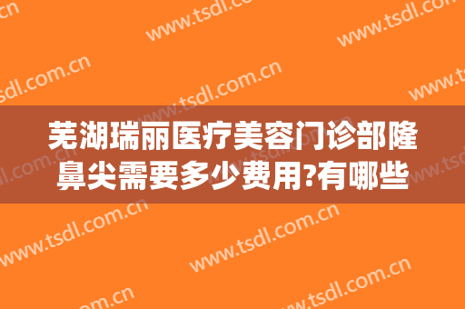 芜湖瑞丽医疗美容门诊部隆鼻尖需要多少费用?有哪些优势?(芜湖瑞丽整形医院在哪里)
