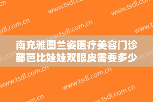 南充雅图兰姿医疗美容门诊部芭比娃娃双眼皮需要多少钱?好不好?