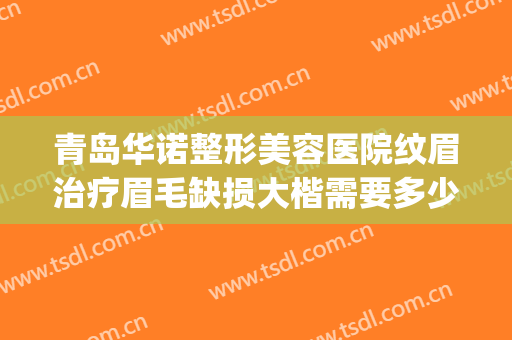青岛华诺整形美容医院纹眉治疗眉毛缺损大楷需要多少费用?贵不贵?(整形医院做眉毛多少钱)