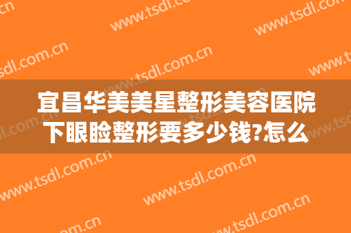 宜昌华美美星整形美容医院下眼睑整形要多少钱?怎么样?(武汉整形眼多少钱)
