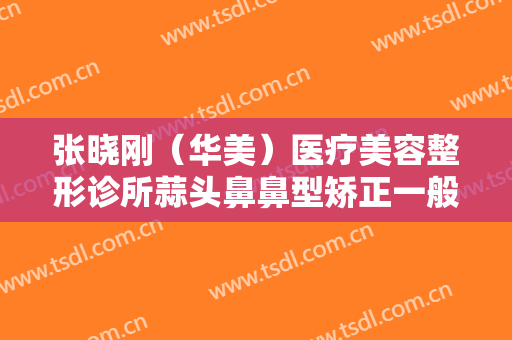 张晓刚（华美）医疗美容整形诊所蒜头鼻鼻型矫正一般多少费用?效果怎么样?