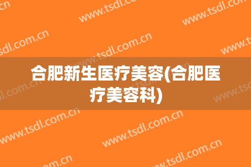 合肥新生医疗美容(合肥医疗美容科)