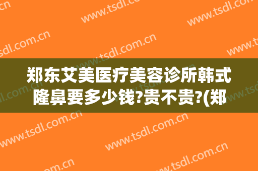 郑东艾美医疗美容诊所韩式隆鼻要多少钱?贵不贵?(郑州隆鼻大约多少钱)