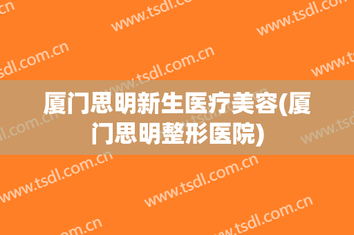 厦门思明新生医疗美容(厦门思明整形医院)