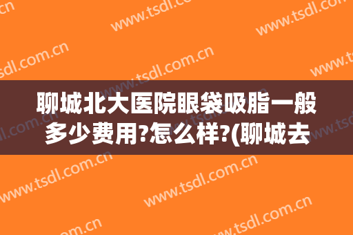 聊城北大医院眼袋吸脂一般多少费用?怎么样?(聊城去眼袋最好的医院)
