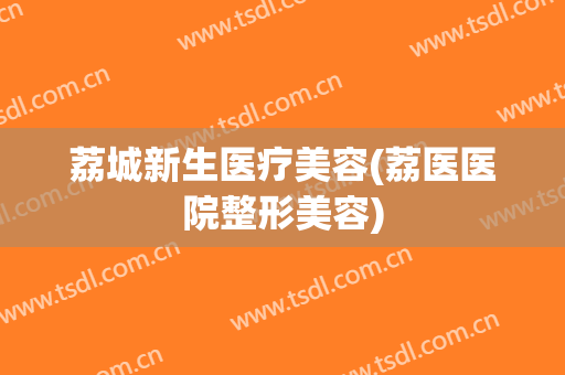 荔城新生医疗美容(荔医医院整形美容)