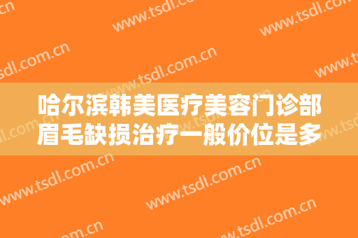 哈尔滨韩美医疗美容门诊部眉毛缺损治疗一般价位是多少费用?有哪些优势?