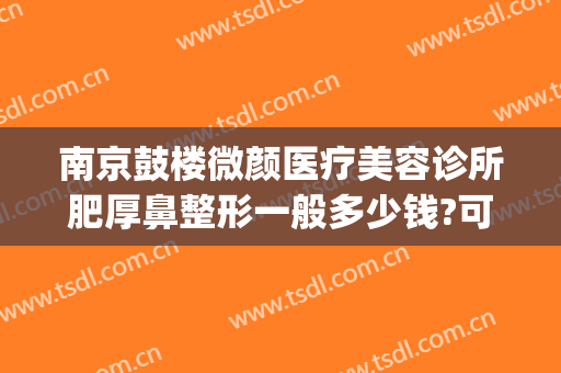 南京鼓楼微颜医疗美容诊所肥厚鼻整形一般多少钱?可靠吗?(江苏省南京市微颜医疗整形医院)