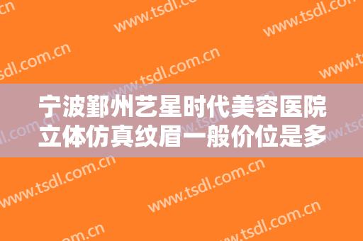 宁波鄞州艺星时代美容医院立体仿真纹眉一般价位是多少钱?需要多久恢复?