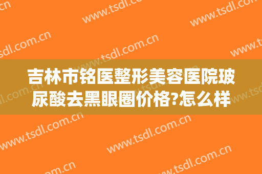 吉林市铭医整形美容医院玻尿酸去黑眼圈价格?怎么样?(吉林铭医整形医院是三甲医院吗)