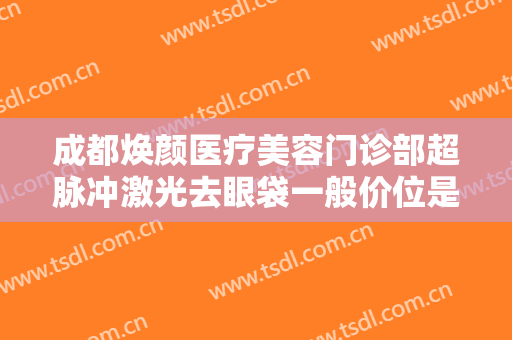 成都焕颜医疗美容门诊部超脉冲激光去眼袋一般价位是多少费用?可靠吗?
