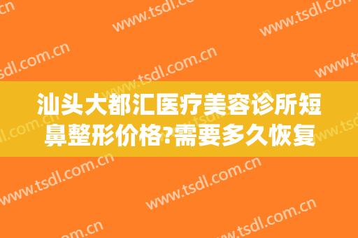 汕头大都汇医疗美容诊所短鼻整形价格?需要多久恢复?(汕尾整容医院)