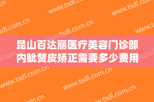 昆山百达丽医疗美容门诊部内眦赘皮矫正需要多少费用?怎么样?(昆山百达丽整形)