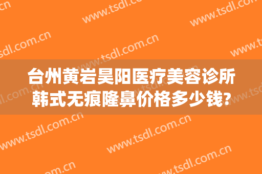 台州黄岩昊阳医疗美容诊所韩式无痕隆鼻价格多少钱?怎么样?(黄岩昊阳整形医院)