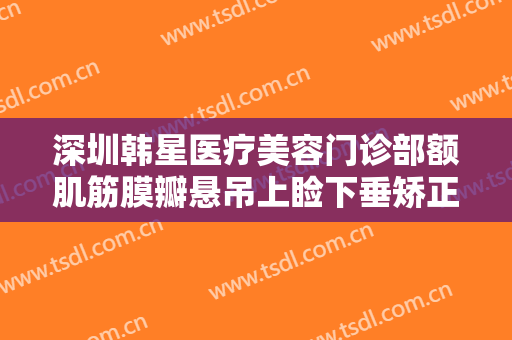 深圳韩星医疗美容门诊部额肌筋膜瓣悬吊上睑下垂矫正术一般价位是多少钱?好不好?