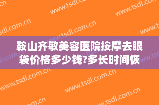 鞍山齐敏美容医院按摩去眼袋价格多少钱?多长时间恢复?(马鞍山哪家医院有做眼袋的)