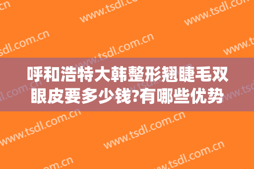 呼和浩特大韩整形翘睫毛双眼皮要多少钱?有哪些优势?(韩式翘睫双眼皮多少钱)