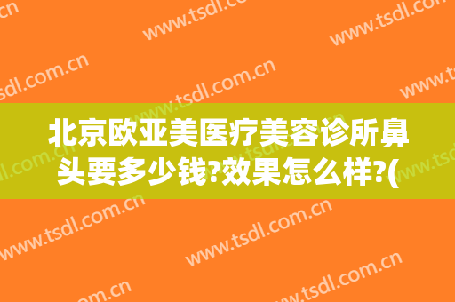 北京欧亚美医疗美容诊所鼻头要多少钱?效果怎么样?(欧亚医疗美容医院怎么样)