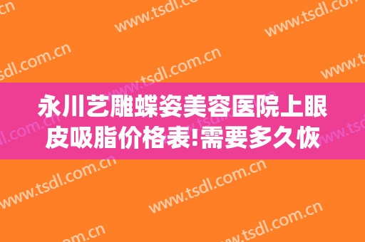 永川艺雕蝶姿美容医院上眼皮吸脂价格表!需要多久恢复?(重庆永川艺雕蝶姿美容医院有限责任公司)
