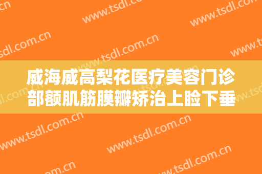 威海威高梨花医疗美容门诊部额肌筋膜瓣矫治上睑下垂价格多少钱?贵不贵?