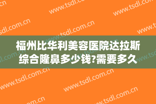 福州比华利美容医院达拉斯综合隆鼻多少钱?需要多久恢复?(福州华美美莱整形医院)