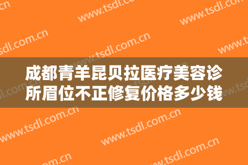 成都青羊昆贝拉医疗美容诊所眉位不正修复价格多少钱?靠谱吗?