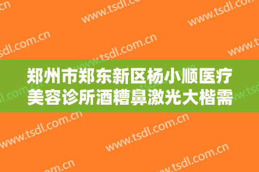 郑州市郑东新区杨小顺医疗美容诊所酒糟鼻激光大楷需要多少钱?效果怎么样?