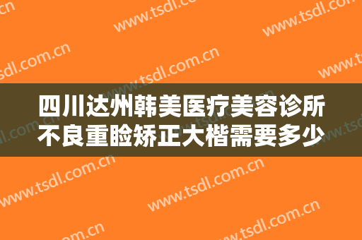 四川达州韩美医疗美容诊所不良重睑矫正大楷需要多少钱?需要多久恢复?