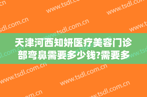 天津河西知妍医疗美容门诊部弯鼻需要多少钱?需要多久恢复?(天津知妍医美怎么样)