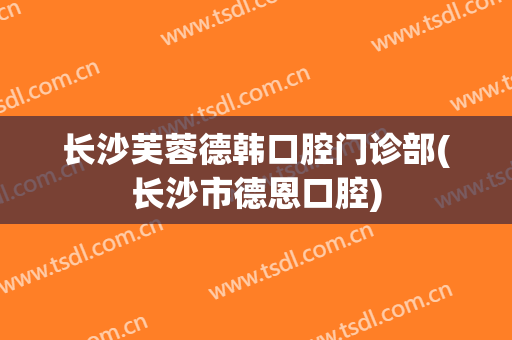 长沙芙蓉德韩口腔门诊部(长沙市德恩口腔)