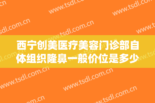 西宁创美医疗美容门诊部自体组织隆鼻一般价位是多少费用?靠谱吗?(西宁哪家整形医院评价高呢)
