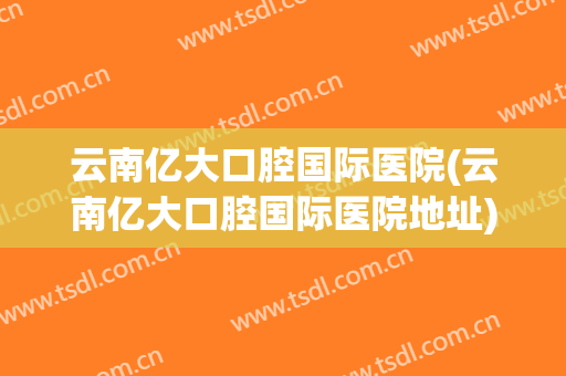 云南亿大口腔国际医院(云南亿大口腔国际医院地址)
