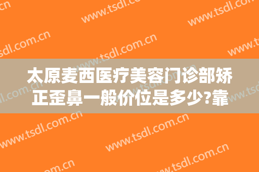 太原麦西医疗美容门诊部矫正歪鼻一般价位是多少?靠谱吗?(太原麦西整形医院怎么样)