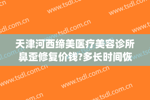 天津河西缔美医疗美容诊所鼻歪修复价钱?多长时间恢复?(缔美美容整形医院)